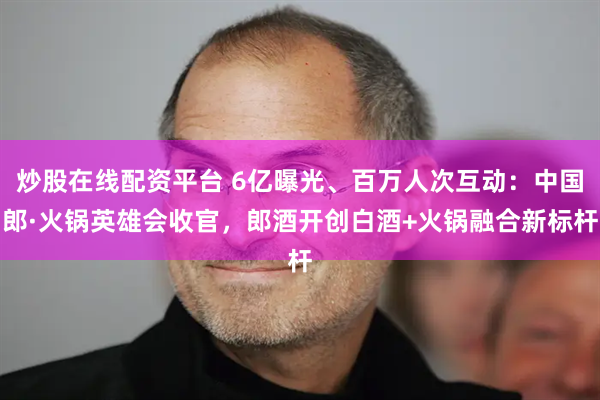 炒股在线配资平台 6亿曝光、百万人次互动：中国郎·火锅英雄会收官，郎酒开创白酒+火锅融合新标杆