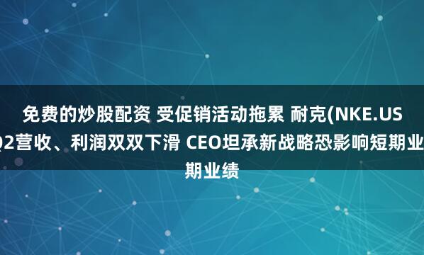 免费的炒股配资 受促销活动拖累 耐克(NKE.US)Q2营收、利润双双下滑 CEO坦承新战略恐影响短期业绩