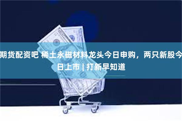 期货配资吧 稀土永磁材料龙头今日申购，两只新股今日上市 | 打新早知道