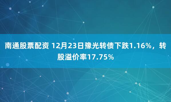 南通股票配资 12月23日豫光转债下跌1.16%，转股溢价率17.75%