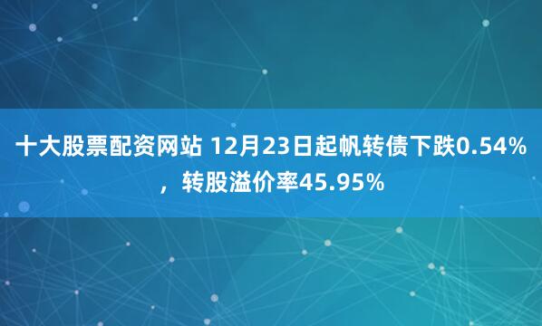 十大股票配资网站 12月23日起帆转债下跌0.54%，转股溢价率45.95%