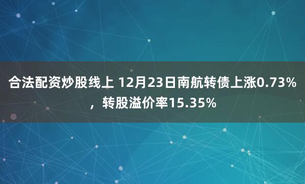 合法配资炒股线上 12月23日南航转债上涨0.73%，转股溢价率15.35%