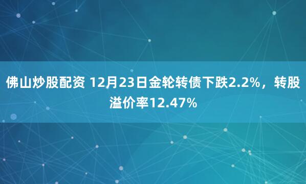 佛山炒股配资 12月23日金轮转债下跌2.2%，转股溢价率12.47%