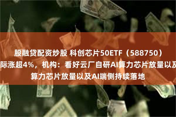 股融贷配资炒股 科创芯片50ETF（588750）涨逾1%，中芯国际涨超4%，机构：看好云厂自研AI算力芯片放量以及AI端侧持续落地