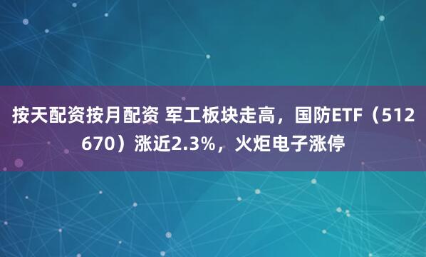 按天配资按月配资 军工板块走高，国防ETF（512670）涨近2.3%，火炬电子涨停