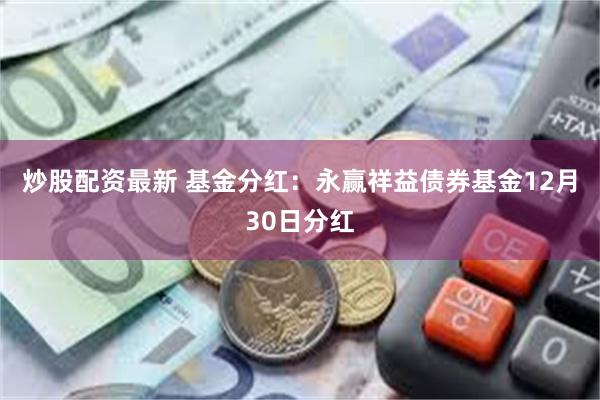 炒股配资最新 基金分红：永赢祥益债券基金12月30日分红