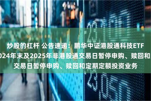 炒股的杠杆 公告速递：鹏华中证港股通科技ETF发起式联接基金2024年末及2025年非港股通交易日暂停申购、赎回和定期定额投资业务