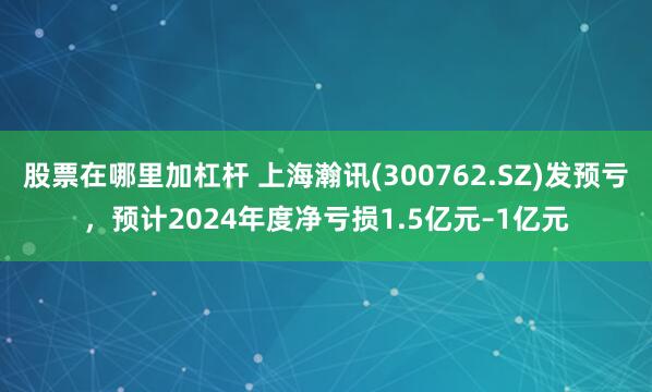 股票在哪里加杠杆 上海瀚讯(300762.SZ)发预亏，预计2024年度净亏损1.5亿元–1亿元