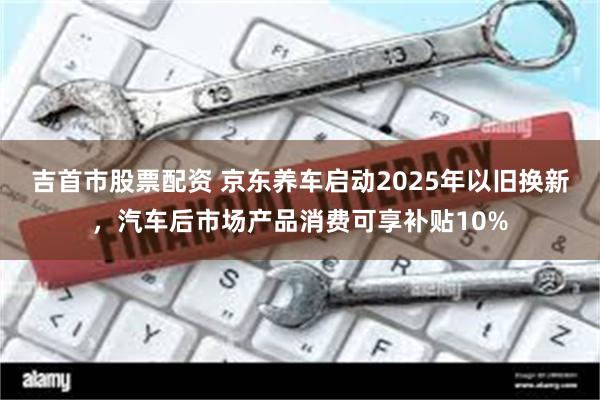 吉首市股票配资 京东养车启动2025年以旧换新，汽车后市场产品消费可享补贴10%