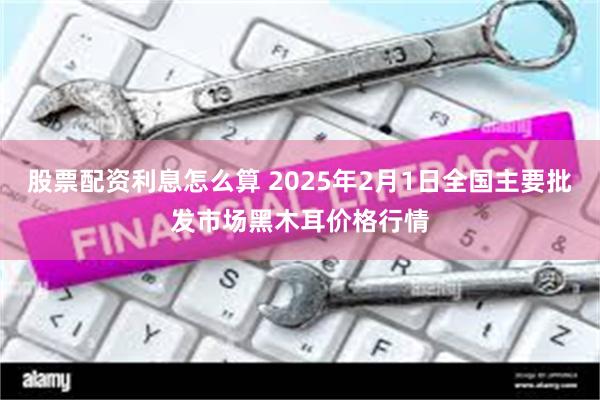 股票配资利息怎么算 2025年2月1日全国主要批发市场黑木耳价格行情