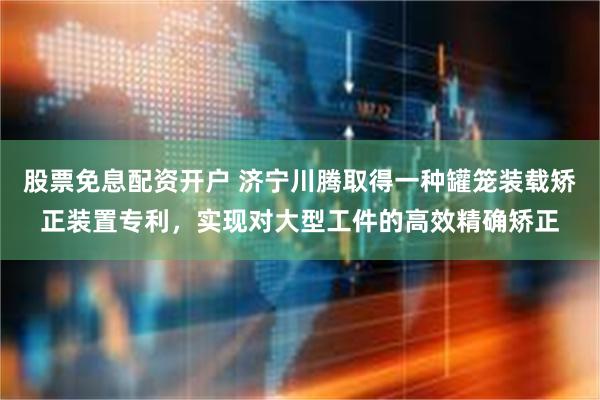 股票免息配资开户 济宁川腾取得一种罐笼装载矫正装置专利，实现对大型工件的高效精确矫正