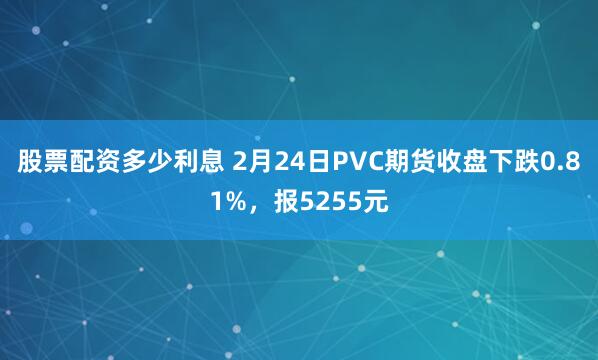 股票配资多少利息 2月24日PVC期货收盘下跌0.81%，报5255元