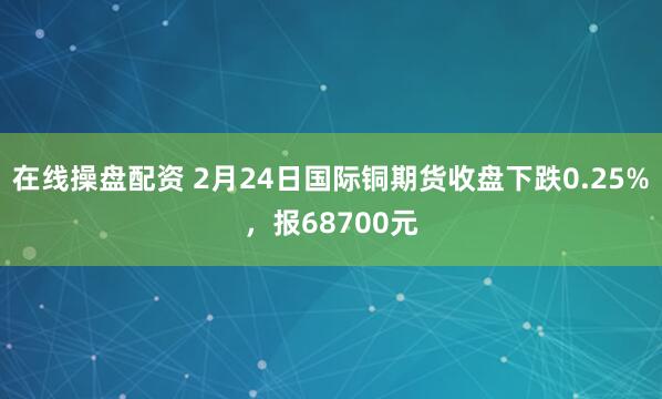 在线操盘配资 2月24日国际铜期货收盘下跌0.25%，报68700元