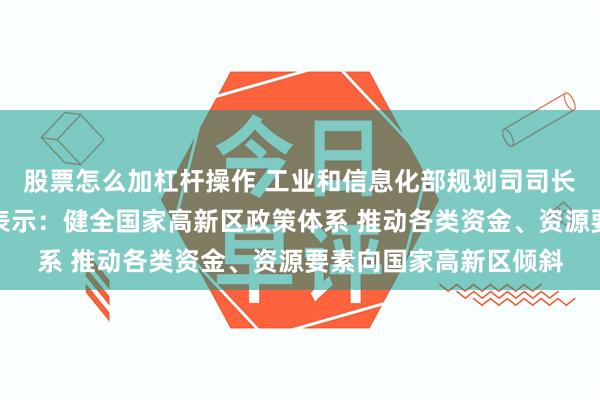 股票怎么加杠杆操作 工业和信息化部规划司司长姚珺回答记者提问时表示：健全国家高新区政策体系 推动各类资金、资源要素向国家高新区倾斜