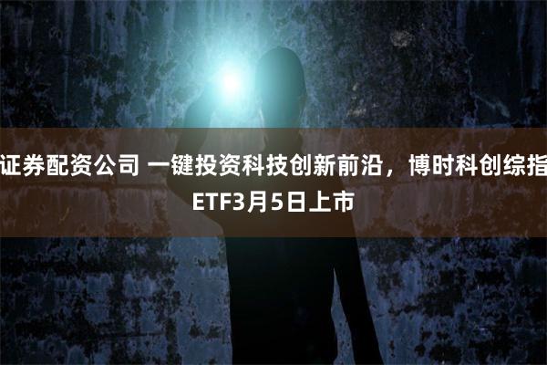 证券配资公司 一键投资科技创新前沿，博时科创综指ETF3月5日上市