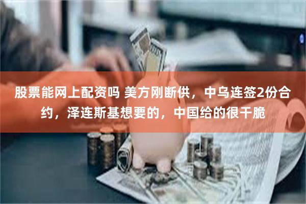 股票能网上配资吗 美方刚断供，中乌连签2份合约，泽连斯基想要的，中国给的很干脆