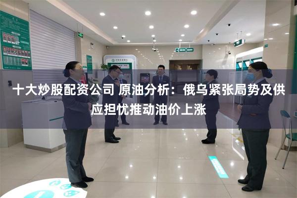 十大炒股配资公司 原油分析：俄乌紧张局势及供应担忧推动油价上涨