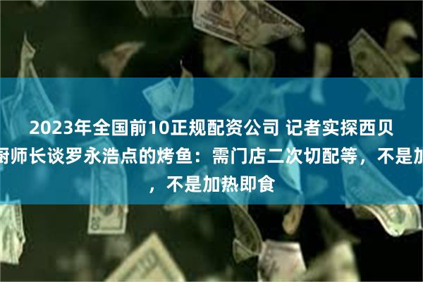 2023年全国前10正规配资公司 记者实探西贝后厨，厨师长谈罗永浩点的烤鱼：需门店二次切配等，不是加热即食